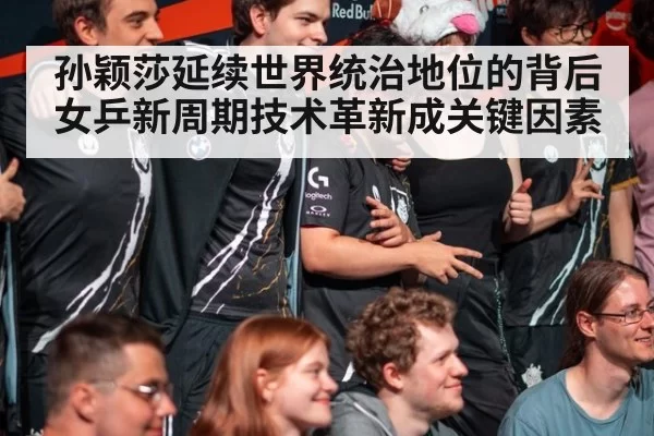 孙颖莎延续世界统治地位的背后 女乒新周期技术革新成关键因素