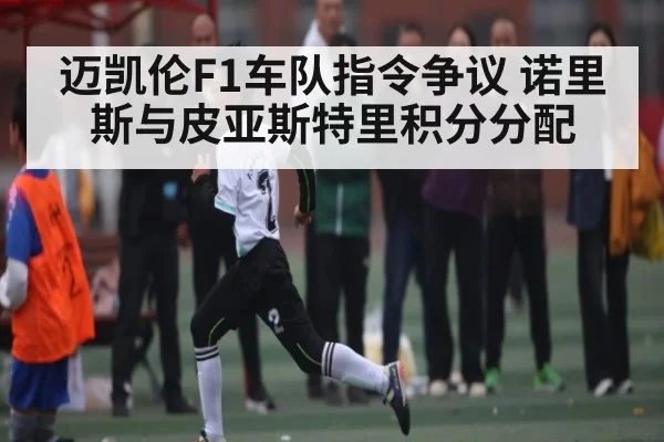 迈凯伦F1车队指令争议 诺里斯与皮亚斯特里积分分配
