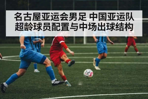 名古屋亚运会男足 中国亚运队超龄球员配置与中场出球结构（MKSports）